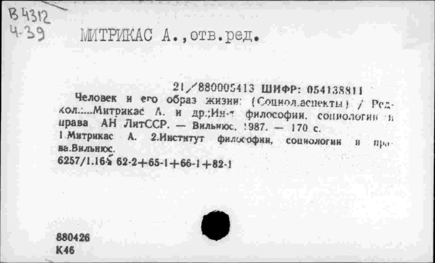 ﻿ячъо.
ШТРИКАС А.,отв.ред.
21 ,/880005413 ШИФР: 054138811
Человек и его образ жизни: (Соц.иол.аспекты) / Рс <ол.;...Митрикас Л. и др.;Ин-’ философии, социологии права АН ЛитССР. — Вильнюс. !987. — 170 с.
I Митрикас А. 2.Инстмтут философии, социологии и пр ва.Вильнюс.
6257/1.16!» 62-2+65-1+66-1+82-1
880426 К46